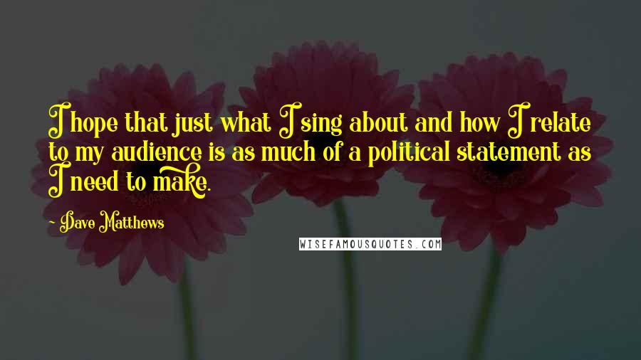 Dave Matthews Quotes: I hope that just what I sing about and how I relate to my audience is as much of a political statement as I need to make.