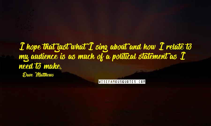 Dave Matthews Quotes: I hope that just what I sing about and how I relate to my audience is as much of a political statement as I need to make.