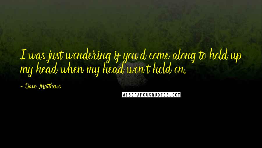 Dave Matthews Quotes: I was just wondering if you'd come along to hold up my head when my head won't hold on.