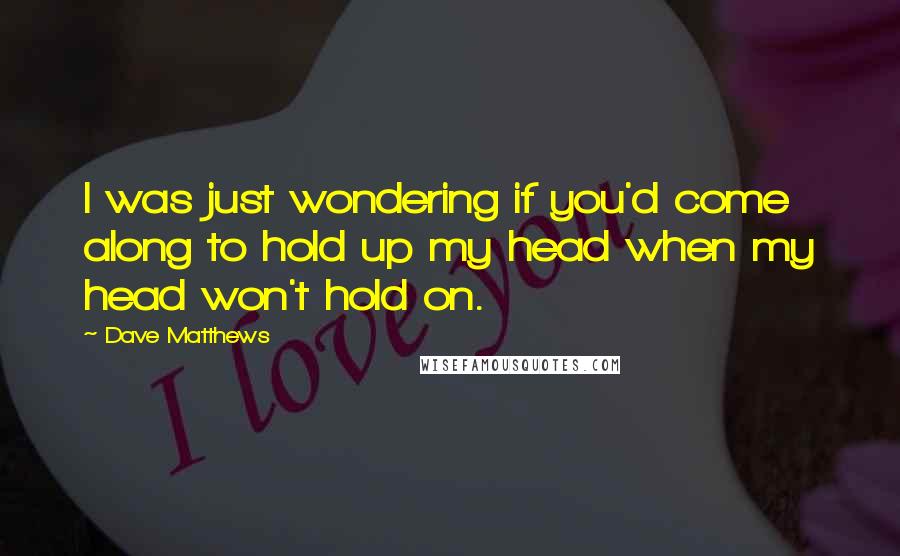 Dave Matthews Quotes: I was just wondering if you'd come along to hold up my head when my head won't hold on.