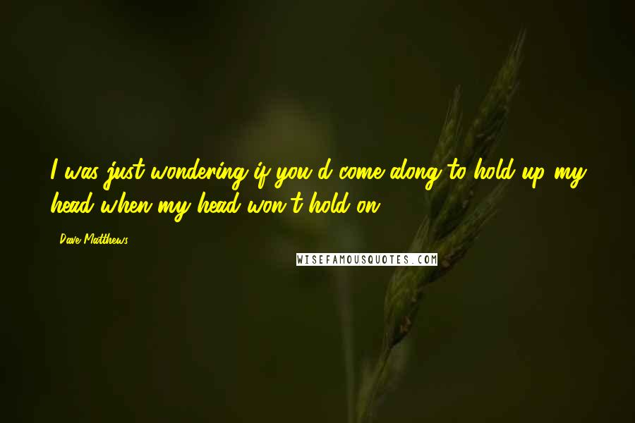 Dave Matthews Quotes: I was just wondering if you'd come along to hold up my head when my head won't hold on.