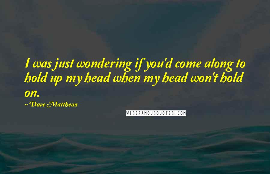 Dave Matthews Quotes: I was just wondering if you'd come along to hold up my head when my head won't hold on.