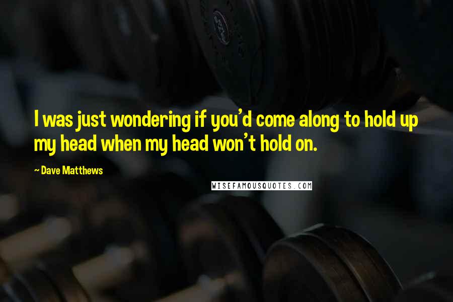 Dave Matthews Quotes: I was just wondering if you'd come along to hold up my head when my head won't hold on.