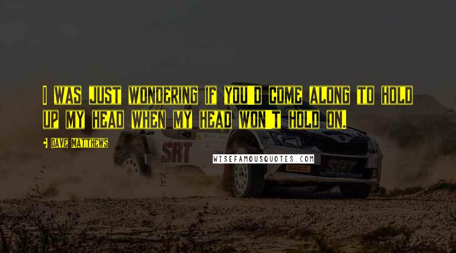 Dave Matthews Quotes: I was just wondering if you'd come along to hold up my head when my head won't hold on.