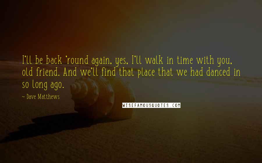 Dave Matthews Quotes: I'll be back 'round again, yes, I'll walk in time with you, old friend. And we'll find that place that we had danced in so long ago.