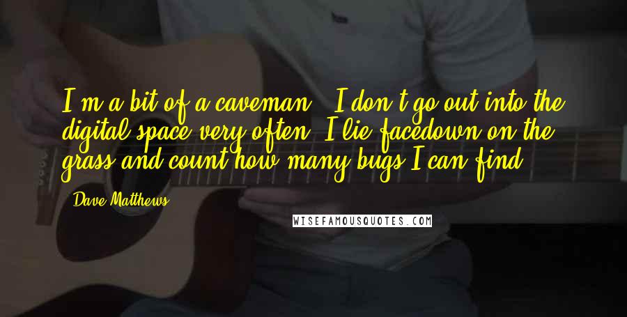 Dave Matthews Quotes: I'm a bit of a caveman - I don't go out into the digital space very often. I lie facedown on the grass and count how many bugs I can find.