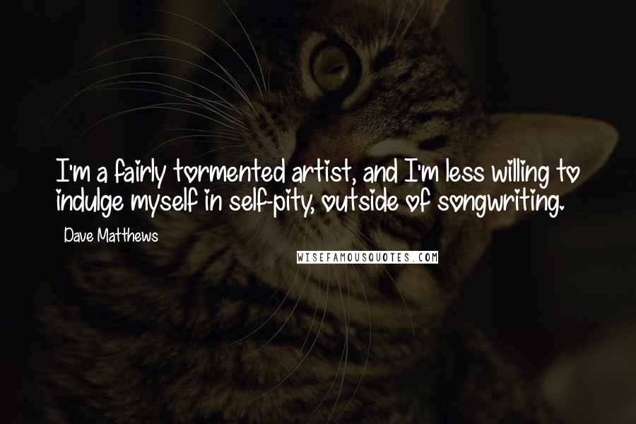 Dave Matthews Quotes: I'm a fairly tormented artist, and I'm less willing to indulge myself in self-pity, outside of songwriting.