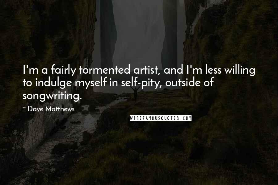 Dave Matthews Quotes: I'm a fairly tormented artist, and I'm less willing to indulge myself in self-pity, outside of songwriting.