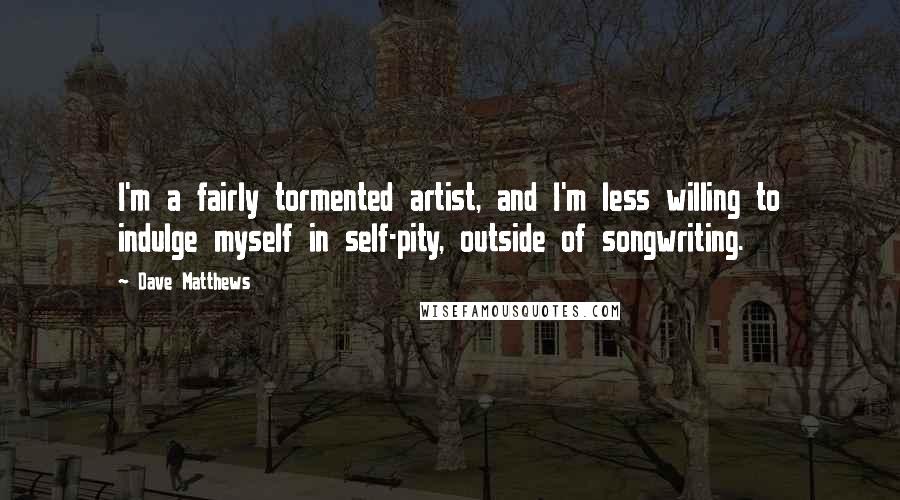 Dave Matthews Quotes: I'm a fairly tormented artist, and I'm less willing to indulge myself in self-pity, outside of songwriting.