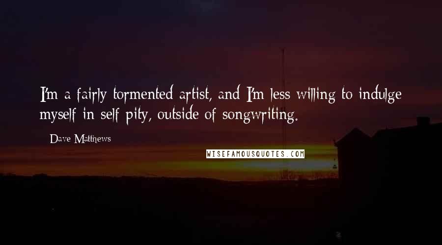 Dave Matthews Quotes: I'm a fairly tormented artist, and I'm less willing to indulge myself in self-pity, outside of songwriting.