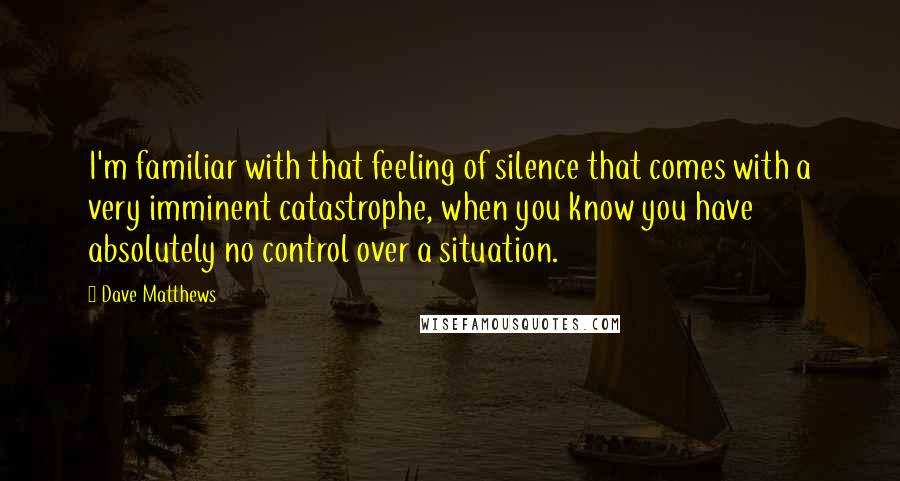 Dave Matthews Quotes: I'm familiar with that feeling of silence that comes with a very imminent catastrophe, when you know you have absolutely no control over a situation.