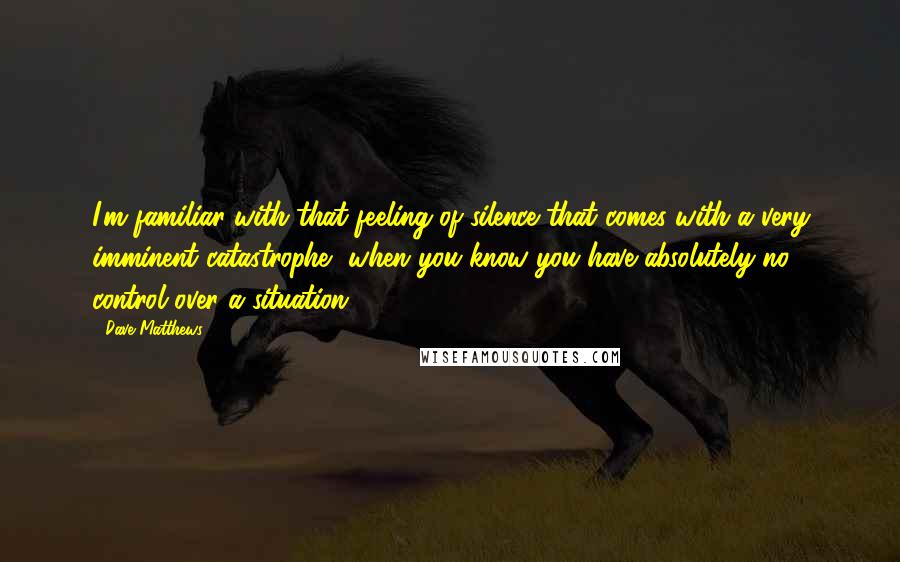 Dave Matthews Quotes: I'm familiar with that feeling of silence that comes with a very imminent catastrophe, when you know you have absolutely no control over a situation.