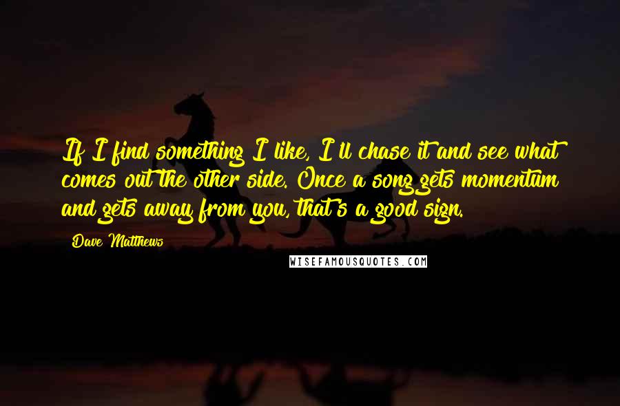 Dave Matthews Quotes: If I find something I like, I'll chase it and see what comes out the other side. Once a song gets momentum and gets away from you, that's a good sign.