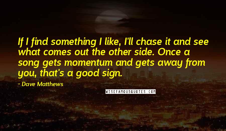 Dave Matthews Quotes: If I find something I like, I'll chase it and see what comes out the other side. Once a song gets momentum and gets away from you, that's a good sign.