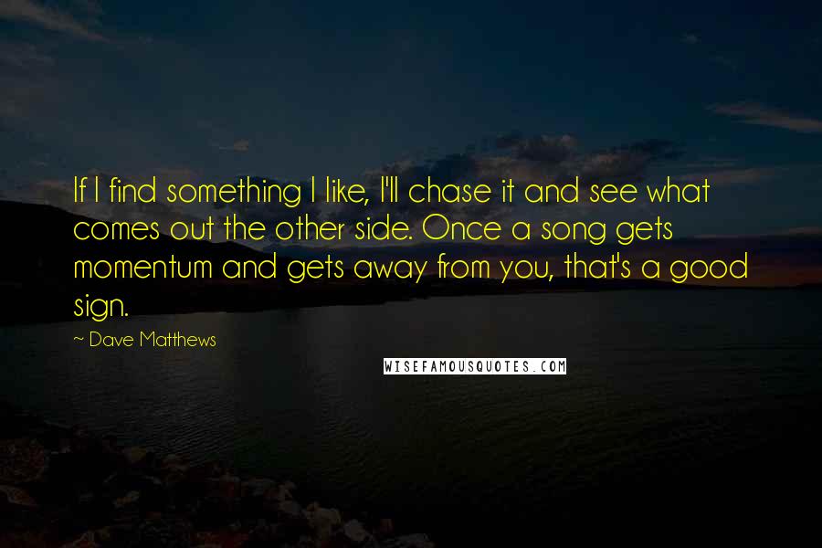 Dave Matthews Quotes: If I find something I like, I'll chase it and see what comes out the other side. Once a song gets momentum and gets away from you, that's a good sign.