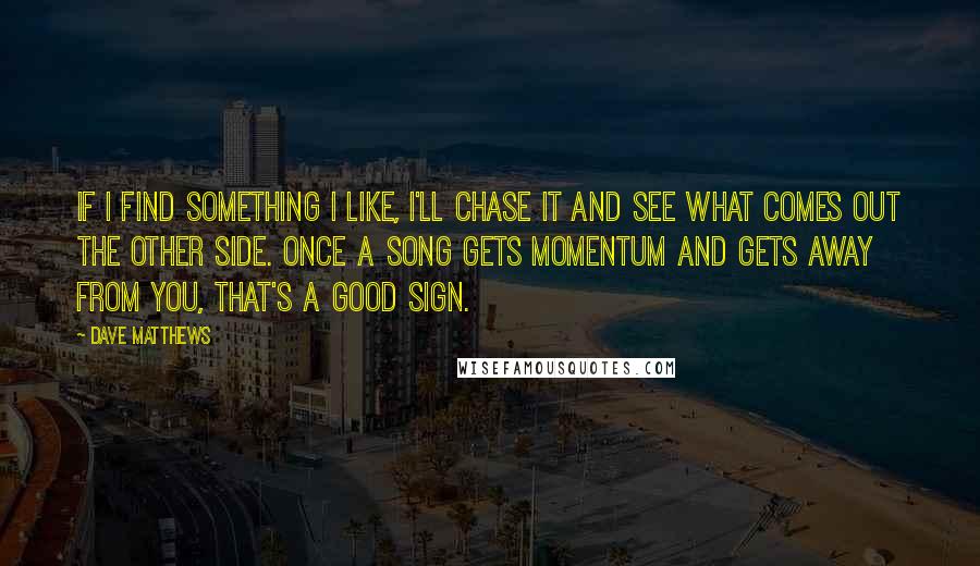 Dave Matthews Quotes: If I find something I like, I'll chase it and see what comes out the other side. Once a song gets momentum and gets away from you, that's a good sign.