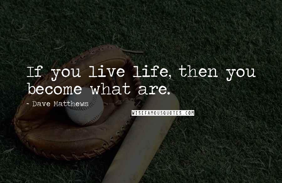 Dave Matthews Quotes: If you live life, then you become what are.