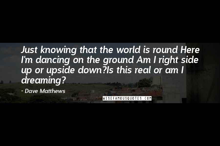 Dave Matthews Quotes: Just knowing that the world is round Here I'm dancing on the ground Am I right side up or upside down?Is this real or am I dreaming?