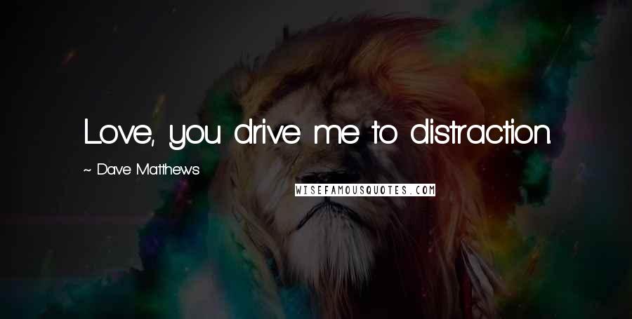 Dave Matthews Quotes: Love, you drive me to distraction.