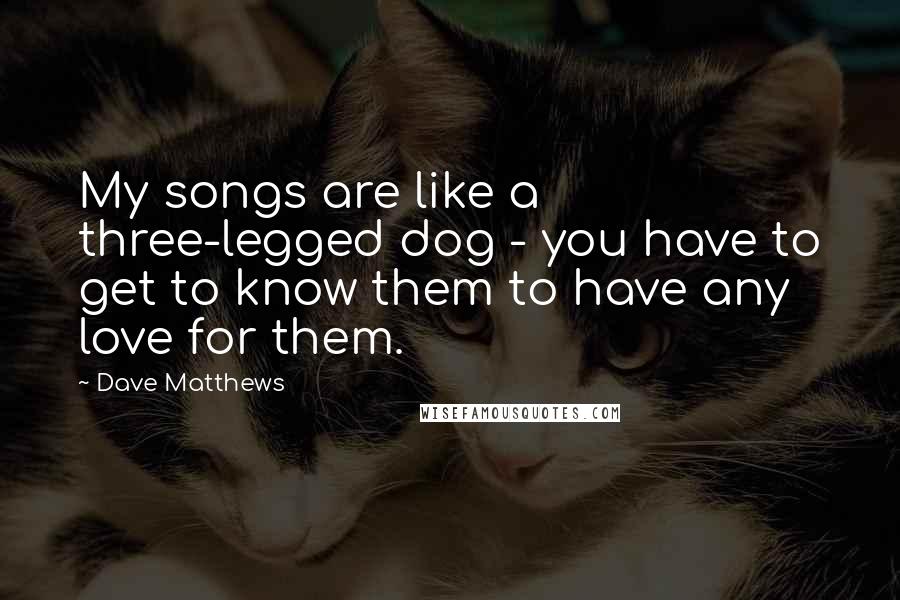 Dave Matthews Quotes: My songs are like a three-legged dog - you have to get to know them to have any love for them.