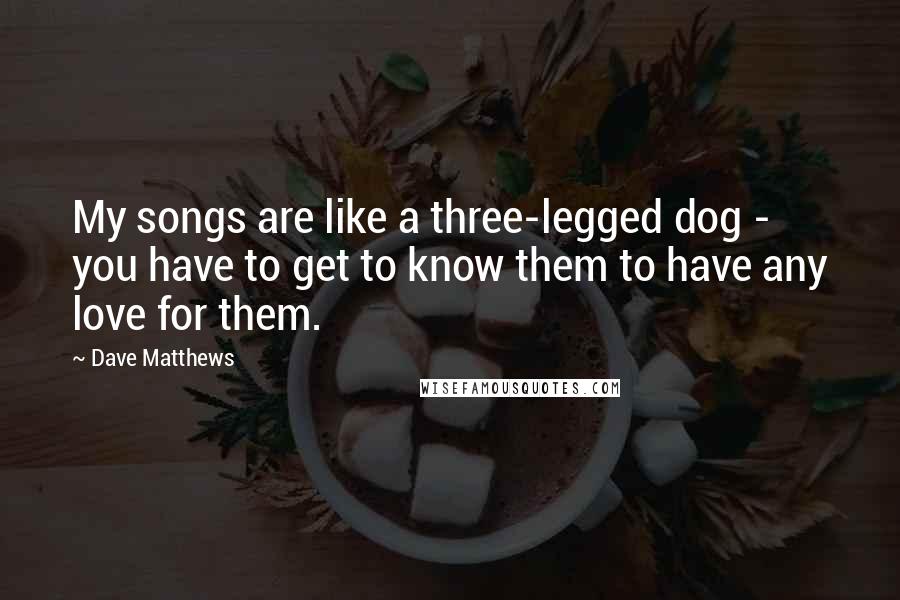 Dave Matthews Quotes: My songs are like a three-legged dog - you have to get to know them to have any love for them.