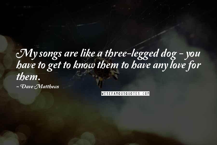 Dave Matthews Quotes: My songs are like a three-legged dog - you have to get to know them to have any love for them.