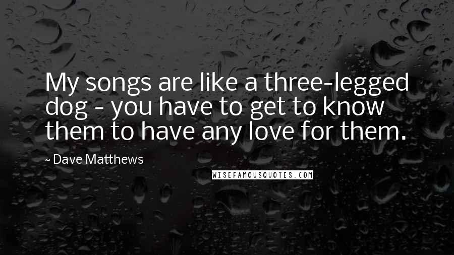 Dave Matthews Quotes: My songs are like a three-legged dog - you have to get to know them to have any love for them.