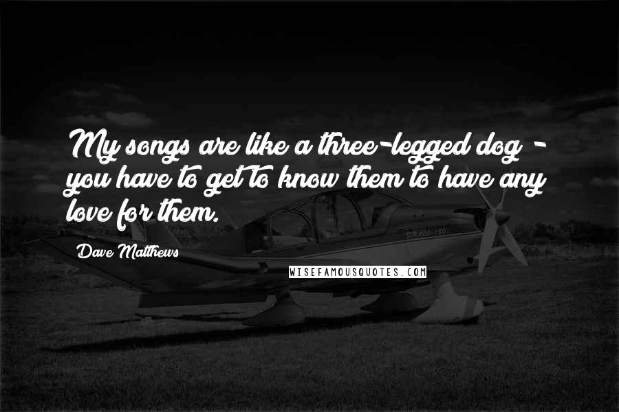 Dave Matthews Quotes: My songs are like a three-legged dog - you have to get to know them to have any love for them.