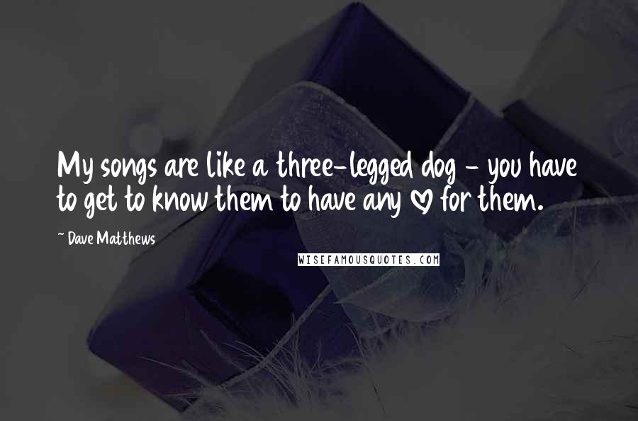 Dave Matthews Quotes: My songs are like a three-legged dog - you have to get to know them to have any love for them.