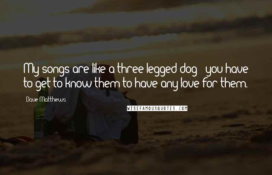 Dave Matthews Quotes: My songs are like a three-legged dog - you have to get to know them to have any love for them.