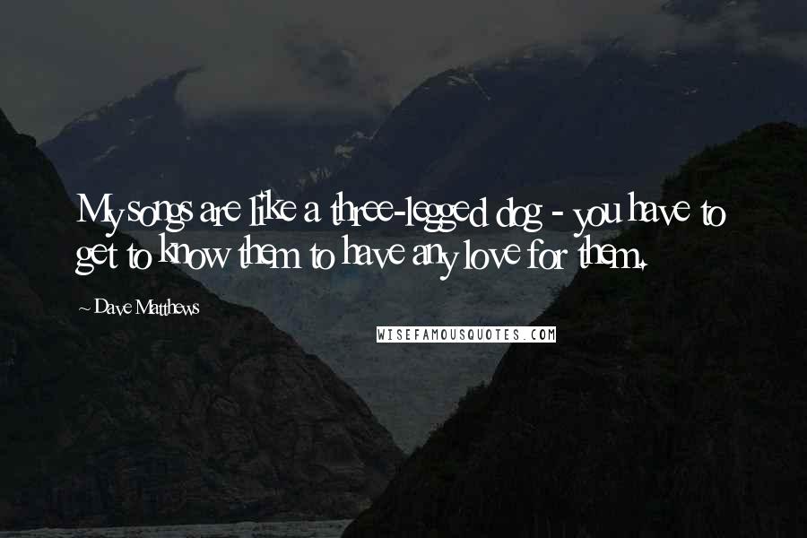 Dave Matthews Quotes: My songs are like a three-legged dog - you have to get to know them to have any love for them.