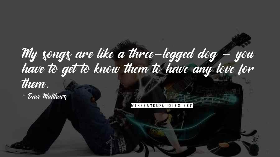 Dave Matthews Quotes: My songs are like a three-legged dog - you have to get to know them to have any love for them.