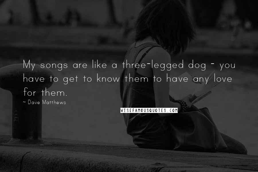 Dave Matthews Quotes: My songs are like a three-legged dog - you have to get to know them to have any love for them.