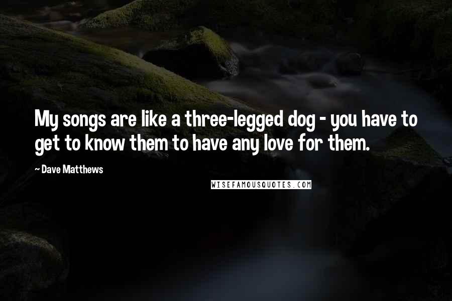 Dave Matthews Quotes: My songs are like a three-legged dog - you have to get to know them to have any love for them.