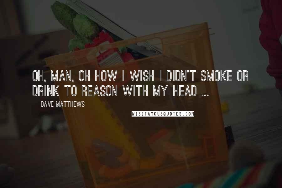 Dave Matthews Quotes: Oh, man, oh how I wish I didn't smoke or drink to reason with my head ...