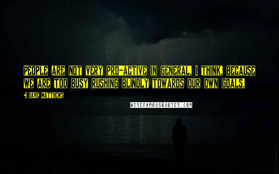 Dave Matthews Quotes: People are not very pro-active in general, I think, because we are too busy rushing blindly towards our own goals.