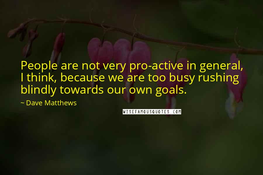 Dave Matthews Quotes: People are not very pro-active in general, I think, because we are too busy rushing blindly towards our own goals.