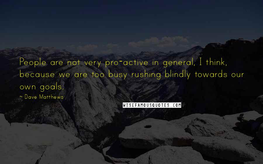 Dave Matthews Quotes: People are not very pro-active in general, I think, because we are too busy rushing blindly towards our own goals.