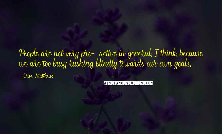 Dave Matthews Quotes: People are not very pro-active in general, I think, because we are too busy rushing blindly towards our own goals.