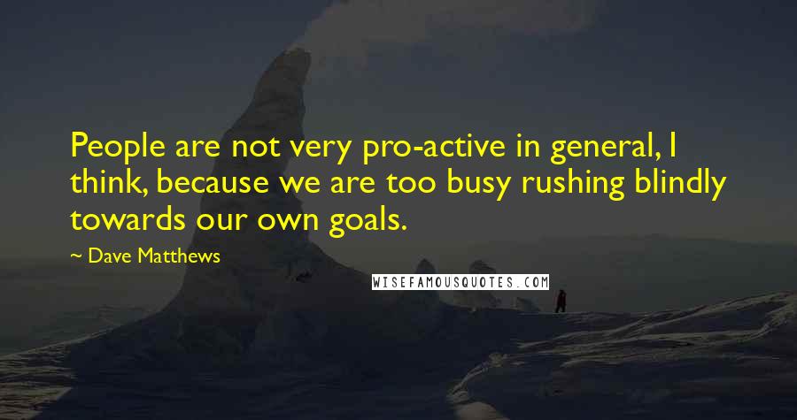 Dave Matthews Quotes: People are not very pro-active in general, I think, because we are too busy rushing blindly towards our own goals.
