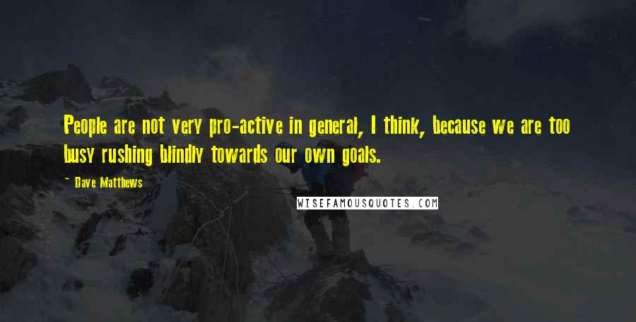 Dave Matthews Quotes: People are not very pro-active in general, I think, because we are too busy rushing blindly towards our own goals.