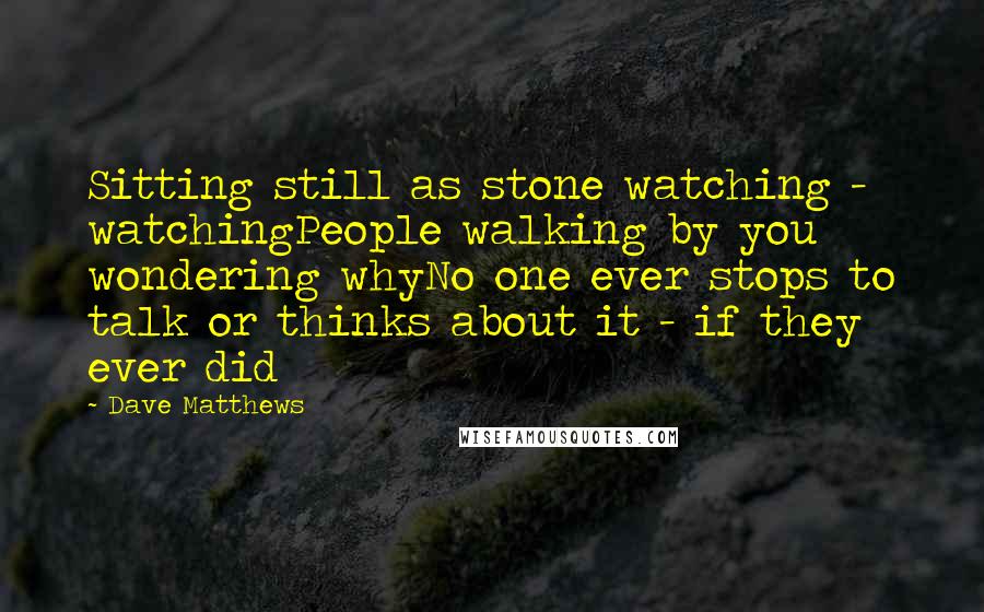 Dave Matthews Quotes: Sitting still as stone watching - watchingPeople walking by you wondering whyNo one ever stops to talk or thinks about it - if they ever did