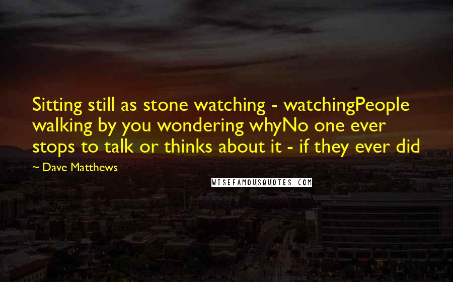 Dave Matthews Quotes: Sitting still as stone watching - watchingPeople walking by you wondering whyNo one ever stops to talk or thinks about it - if they ever did