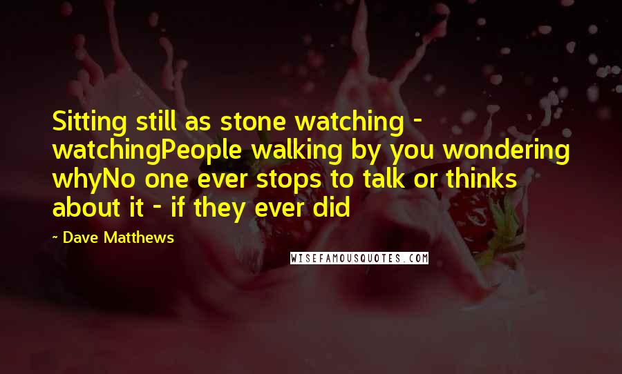 Dave Matthews Quotes: Sitting still as stone watching - watchingPeople walking by you wondering whyNo one ever stops to talk or thinks about it - if they ever did