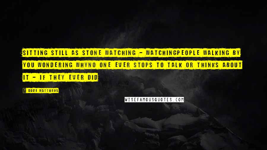 Dave Matthews Quotes: Sitting still as stone watching - watchingPeople walking by you wondering whyNo one ever stops to talk or thinks about it - if they ever did