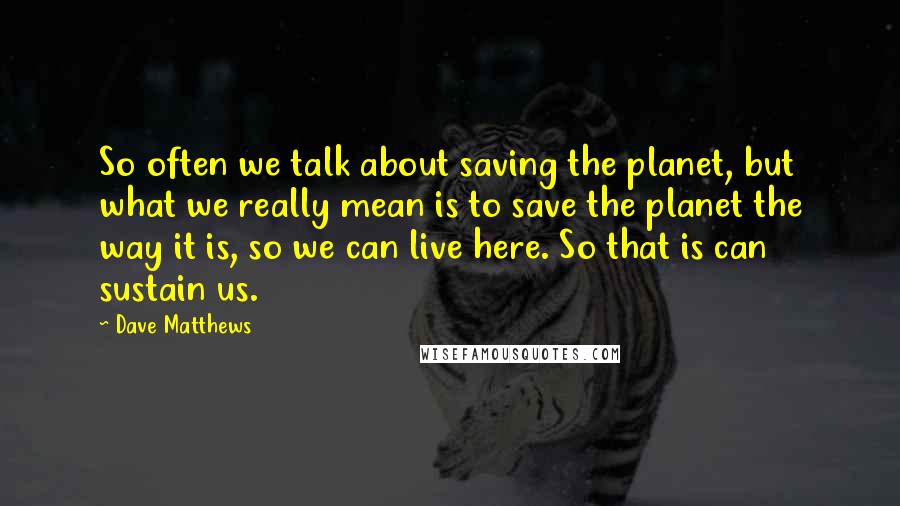 Dave Matthews Quotes: So often we talk about saving the planet, but what we really mean is to save the planet the way it is, so we can live here. So that is can sustain us.