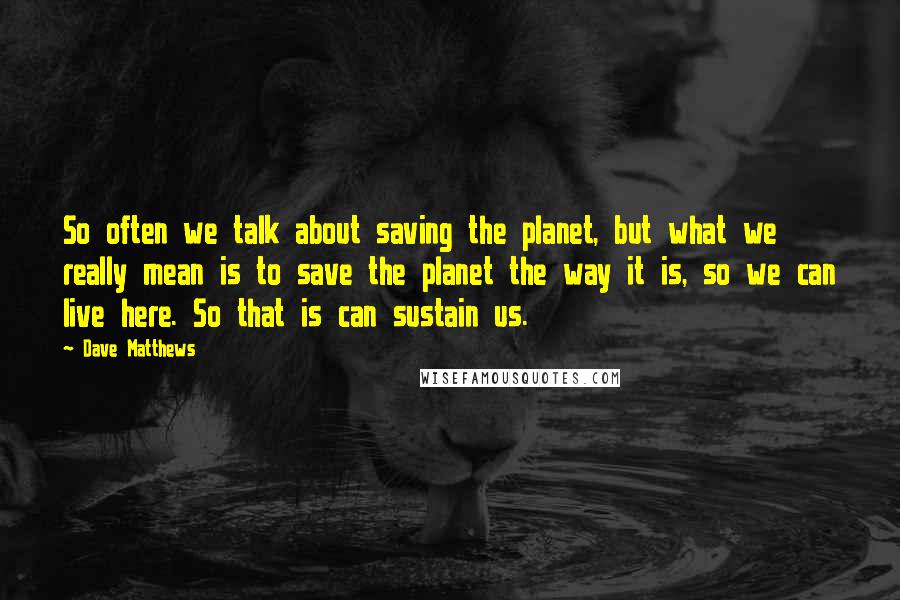Dave Matthews Quotes: So often we talk about saving the planet, but what we really mean is to save the planet the way it is, so we can live here. So that is can sustain us.