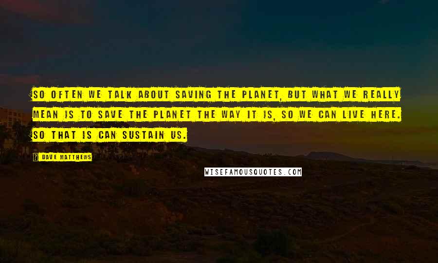 Dave Matthews Quotes: So often we talk about saving the planet, but what we really mean is to save the planet the way it is, so we can live here. So that is can sustain us.