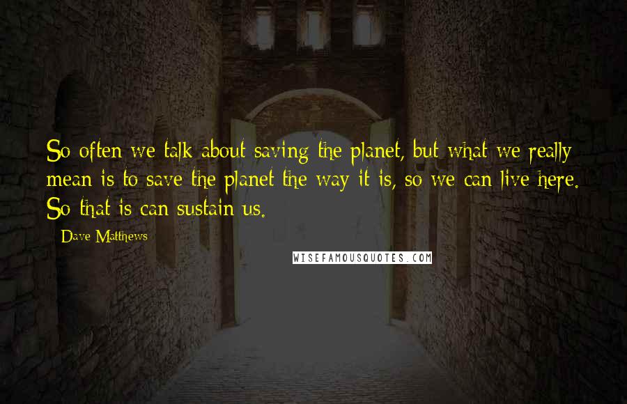 Dave Matthews Quotes: So often we talk about saving the planet, but what we really mean is to save the planet the way it is, so we can live here. So that is can sustain us.