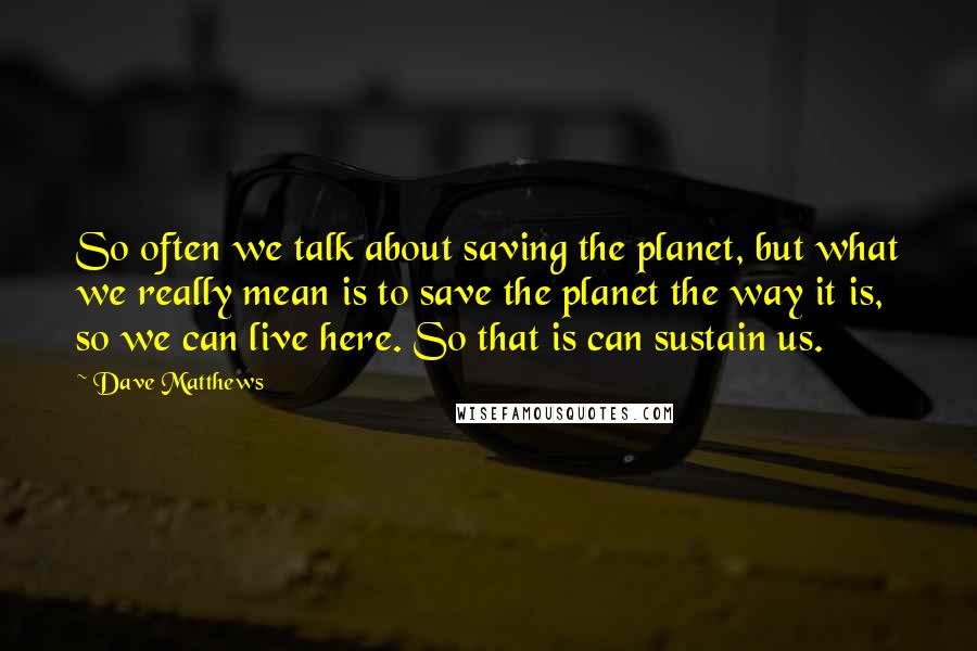 Dave Matthews Quotes: So often we talk about saving the planet, but what we really mean is to save the planet the way it is, so we can live here. So that is can sustain us.